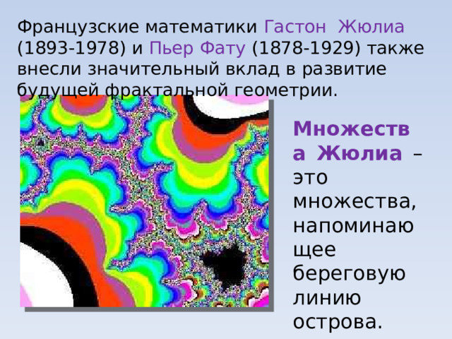 Французские математики Гастон Жюлиа (1893-1978) и Пьер Фату (1878-1929) также внесли значительный вклад в развитие будущей фрактальной геометрии. Множества Жюлиа –это множества, напоминающее береговую линию острова. 
