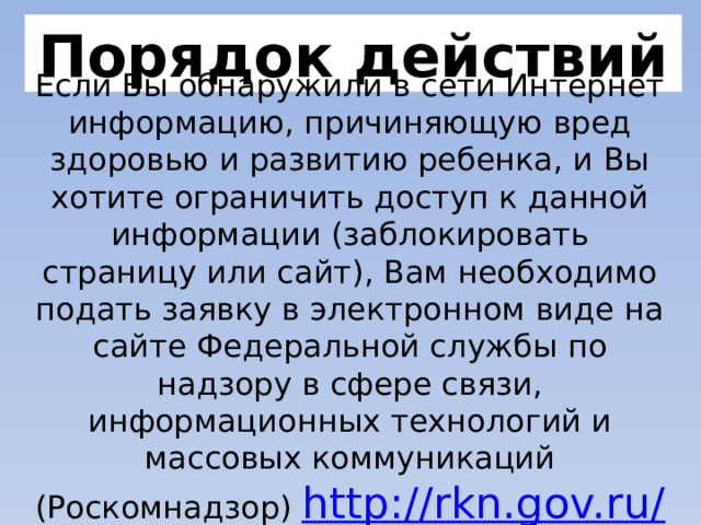 Порядок действий Если Вы обнаружили в сети Интернет информацию, причиняющую вред здоровью и развитию ребенка, и Вы хотите ограничить доступ к данной информации (заблокировать страницу или сайт), Вам необходимо подать заявку в электронном виде на сайте Федеральной службы по надзору в сфере связи, информационных технологий и массовых коммуникаций (Роскомнадзор) http://rkn.gov.ru/  