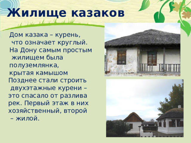 Жилище казаков Дом казака – курень,  что означает круглый. На Дону самым простым  жилищем была полуземлянка, крытая камышом Позднее стали строить  двухэтажные курени – это спасало от разлива рек. Первый этаж в них хозяйственный, второй – жилой. 