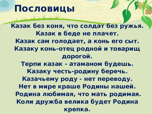 Пословицы Казак без коня, что солдат без ружья.  Казак в беде не плачет.  Казак сам голодает, а конь его сыт.  Казаку конь-отец родной и товарищ дорогой.  Терпи казак - атаманом будешь.  Казаку честь-родину беречь.  Казачьему роду - нет переводу. Нет в мире краше Родины нашей.   Родина любимая, что мать родимая. Коли дружба велика будет Родина крепка. Родина – мать, умей за нее постоять. На чужой стороне, что соловей без песни. 