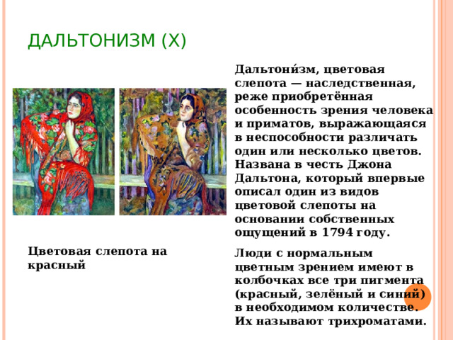 ДАЛЬТОНИЗМ (X) Дальтони́зм, цветовая слепота — наследственная, реже приобретённая особенность зрения человека и приматов, выражающаяся в неспособности различать один или несколько цветов. Названа в честь Джона Дальтона, который впервые описал один из видов цветовой слепоты на основании собственных ощущений в 1794 году. Люди с нормальным цветным зрением имеют в колбочках все три пигмента (красный, зелёный и синий) в необходимом количестве. Их называют трихроматами. Цветовая слепота на красный 