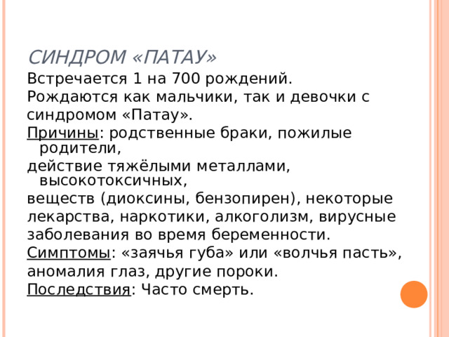 СИНДРОМ «ПАТАУ» Встречается 1 на 700 рождений. Рождаются как мальчики, так и девочки с синдромом «Патау». Причины : родственные браки, пожилые родители, действие тяжёлыми металлами, высокотоксичных, веществ (диоксины, бензопирен), некоторые лекарства, наркотики, алкоголизм, вирусные заболевания во время беременности. Симптомы : «заячья губа» или «волчья пасть», аномалия глаз, другие пороки. Последствия : Часто смерть. 