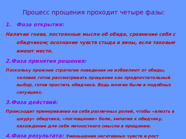 Процесс прощения проходит четыре фазы: Фаза открытия: Наличие гнева, постоянные мысли об обиде, сравнение себя с обидчиком; осознание чувств стыда и вины, если таковые имеют место. 2.Фаза принятия решения: Поскольку прежние стратегии поведения не избавляют от обиды, человек готов рассматривать прощение как предпочтительный выбор, готов простить обидчика. Ведь многие были в подобных ситуациях. 3.Фаза действий: Происходит примеривание на себя различных ролей, чтобы «влезть в шкуру» обидчика, «поглощение» боли, эмпатия к обидчику, нахождение для себя личностного смысла в прощении. 4.Фаза результата: Уменьшение негативных чувств и рост позитивных. 