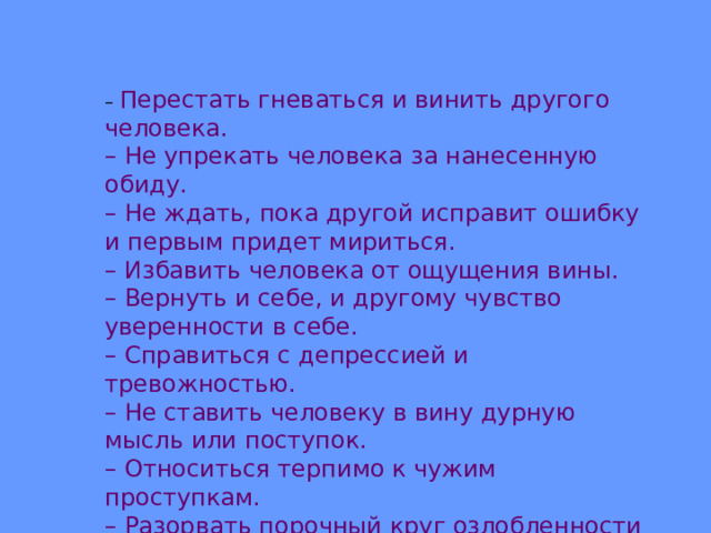 – Перестать гневаться и винить другого человека. – Не упрекать человека за нанесенную обиду. – Не ждать, пока другой исправит ошибку и первым придет мириться. – Избавить человека от ощущения вины. – Вернуть и себе, и другому чувство уверенности в себе. – Справиться с депрессией и тревожностью. – Не ставить человеку в вину дурную мысль или поступок. – Относиться терпимо к чужим проступкам. – Разорвать порочный круг озлобленности и мести. 