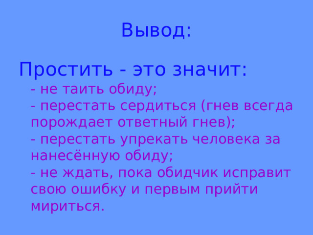 Вывод: Простить - это значит:  -  не таить обиду;  - перестать сердиться (гнев всегда порождает ответный гнев);  - перестать упрекать человека за нанесённую обиду;  - не ждать, пока обидчик исправит свою ошибку и первым прийти мириться. 