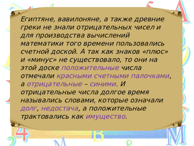 Египтяне, вавилоняне, а также древние греки не знали отрицательных чисел и для производства вычислений математики того времени пользовались счетной доской. А так как знаков «плюс» и «минус» не существовало, то они на этой доске положительные числа отмечали красными счетными палочками , а отрицательные – синими . И отрицательные числа долгое время назывались словами, которые означали долг , недостача , а положительные трактовались как имущество . 