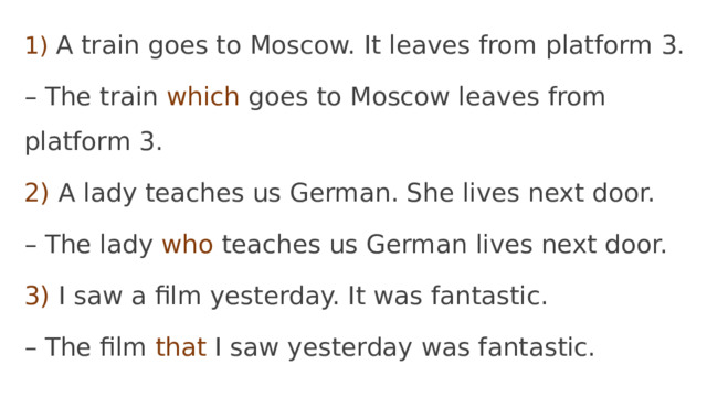 1)  A train goes to Moscow. It leaves from platform 3. – The train which goes to Moscow leaves from platform 3. 2) A lady teaches us German. She lives next door. – The lady who teaches us German lives next door. 3) I saw a film yesterday. It was fantastic. – The film that I saw yesterday was fantastic. 