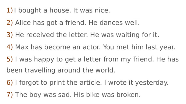 1)  I bought a house. It was nice. 2) Alice has got a friend. He dances well. 3) He received the letter. He was waiting for it. 4) Max has become an actor. You met him last year.   5) I was happy to get a letter from my friend. He has been travelling around the world. 6) I forgot to print the article. I wrote it yesterday. 7) The boy was sad. His bike was broken. 