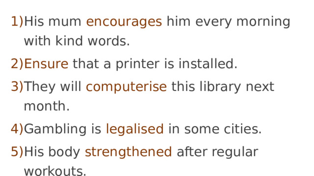 His mum encourages him every morning with kind words. Ensure  that a printer is installed. They will computerise this library next month. Gambling is legalised in some cities. His body strengthened after regular workouts. He joked to liven the atmosphere. 