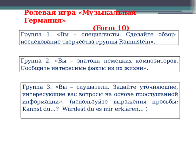 Ролевая игра «Музыкальная Германия»  (Form 10) Группа 1. «Вы – специалисты. Сделайте обзор-исследование творчества группы Rammstein». Группа 2. «Вы – знатоки немецких композиторов. Сообщите интересные факты из их жизни». Группа 3. «Вы – слушатели. Задайте уточняющие, интересующие вас вопросы на основе прослушанной информации». (используйте выражения просьбы: Kannst du…? Würdest du es mir erklären… ) 