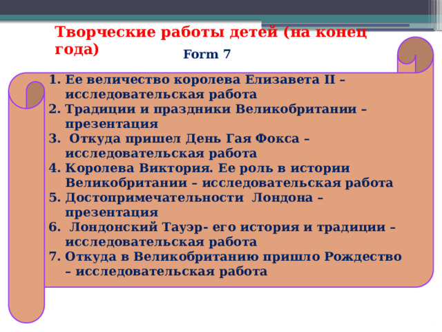 Творческие работы детей (на конец года) Ее величество королева Елизавета II – исследовательская работа Традиции и праздники Великобритании – презентация  Откуда пришел День Гая Фокса – исследовательская работа Королева Виктория. Ее роль в истории Великобритании – исследовательская работа Достопримечательности Лондона – презентация  Лондонский Тауэр- его история и традиции – исследовательская работа Откуда в Великобританию пришло Рождество – исследовательская работа  Form 7 
