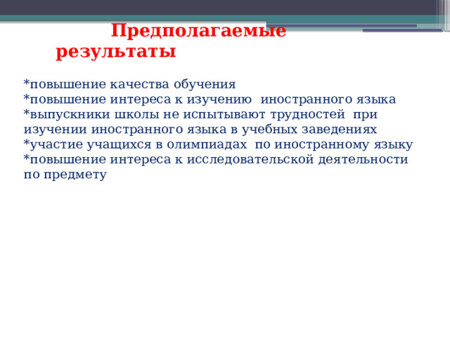  Предполагаемые результаты *повышение качества обучения *повышение интереса к изучению иностранного языка *выпускники школы не испытывают трудностей при изучении иностранного языка в учебных заведениях *участие учащихся в олимпиадах по иностранному языку *повышение интереса к исследовательской деятельности по предмету 