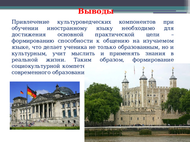  Выводы Привлечение культуроведческих компонентов при обучении иностранному языку необходимо для достижения основной практической цели – формированию способности к общению на изучаемом языке, что делает ученика не только образованным, но и культурным, учит мыслить и применять знания в реальной жизни. Таким образом, формирование социокультурной компетенции является одной из целей современного образования. 