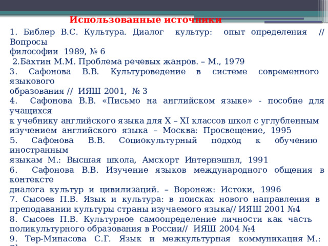 Использованные источники 1. Библер В.С. Культура. Диалог культур: опыт определения // Вопросы философии 1989, № 6  2.Бахтин М.М. Проблема речевых жанров. – М., 1979 3. Сафонова В.В. Культуроведение в системе современного языкового образования // ИЯШ 2001, № 3 4. Сафонова В.В. «Письмо на английском языке» - пособие для учащихся к учебнику английского языка для X – XI классов школ с углубленным изучением английского языка – Москва: Просвещение, 1995 5. Сафонова В.В. Социокультурный подход к обучению иностранным языкам М.: Высшая школа, Амскорт Интернэшнл, 1991 6. Сафонова В.В. Изучение языков международного общения в контексте диалога культур и цивилизаций. – Воронеж: Истоки, 1996 7. Сысоев П.В. Язык и культура: в поисках нового направления в преподавании культуры страны изучаемого языка// ИЯШ 2001 №4 8. Сысоев П.В. Культурное самоопределение личности как часть поликультурного образования в России// ИЯШ 2004 №4 9. Тер-Минасова С.Г. Язык и межкультурная коммуникация М.: Slovo, 2000 10. Тер-Минасова С.Г. Война и мир языков и культур М.: изд. МГУ, 2007 