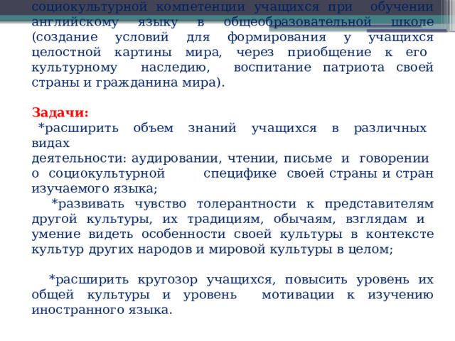 Цель работы: создание условий для формирования социокультурной компетенции учащихся при обучении английскому языку в общеобразовательной школе (создание условий для формирования у учащихся целостной картины мира, через приобщение к его культурному наследию, воспитание патриота своей страны и гражданина мира). Задачи:  *расширить объем знаний учащихся в различных видах деятельности: аудировании, чтении, письме и говорении о социокультурной специфике своей страны и стран изучаемого языка;  *развивать чувство толерантности к представителям другой культуры, их традициям, обычаям, взглядам и умение видеть особенности своей культуры в контексте культур других народов и мировой культуры в целом;  *расширить кругозор учащихся, повысить уровень их общей культуры и уровень мотивации к изучению иностранного языка.   