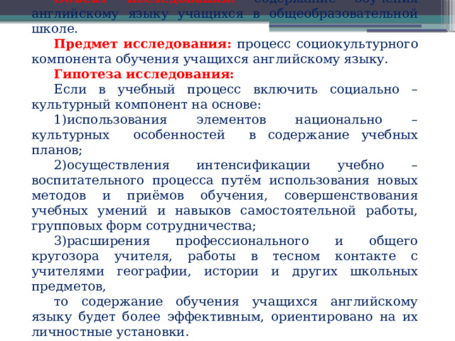 Объект исследования:  содержание обучения английскому языку учащихся в общеобразовательной школе. Предмет исследования: процесс  социокультурного компонента обучения учащихся английскому языку. Гипотеза исследования: Если в учебный процесс включить социально – культурный компонент на основе: 1)использования элементов национально – культурных особенностей в содержание учебных планов; 2)осуществления интенсификации учебно – воспитательного процесса путём использования новых методов и приёмов обучения, совершенствования учебных умений и навыков самостоятельной работы, групповых форм сотрудничества; 3)расширения профессионального и общего кругозора учителя, работы в тесном контакте с учителями географии, истории и других школьных предметов, то содержание обучения учащихся английскому языку будет более эффективным, ориентировано на их личностные установки. 