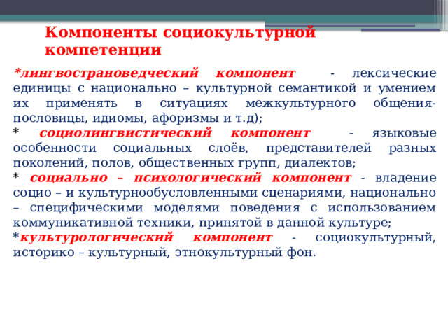 Компоненты социокультурной компетенции *лингвострановедческий компонент  - лексические единицы с национально – культурной семантикой и умением их применять в ситуациях межкультурного общения- пословицы, идиомы, афоризмы и т.д); * социолингвистический компонент - языковые особенности социальных слоёв, представителей разных поколений, полов, общественных групп, диалектов; * социально – психологический компонент - владение социо – и культурнообусловленными сценариями, национально – специфическими моделями поведения с использованием коммуникативной техники, принятой в данной культуре; * культурологический компонент - социокультурный, историко – культурный, этнокультурный фон. 