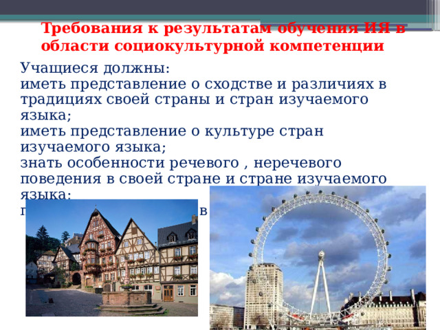 Требования к результатам обучения ИЯ в области социокультурной компетенции  Учащиеся должны: иметь представление о сходстве и различиях в традициях своей страны и стран изучаемого языка; иметь представление о культуре стран изучаемого языка; знать особенности речевого , неречевого поведения в своей стране и стране изучаемого языка; применять эти знания в различных ситуациях. 