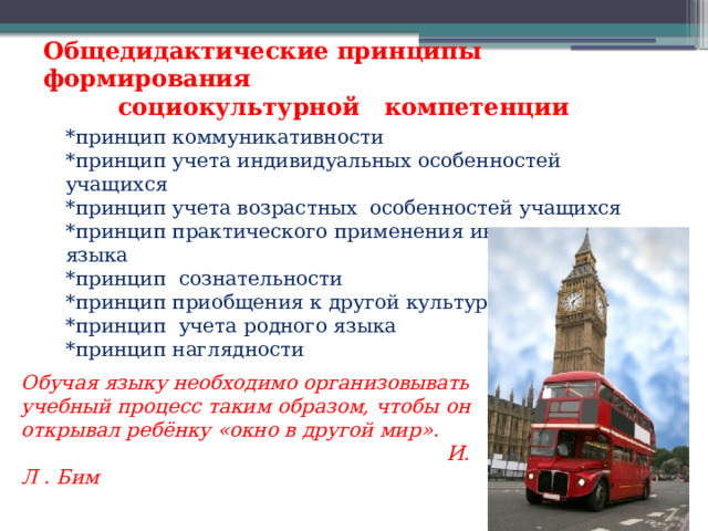 Общедидактические принципы формирования  социокультурной компетенции *принцип коммуникативности *принцип учета индивидуальных особенностей учащихся *принцип учета возрастных особенностей учащихся *принцип практического применения иностранного языка *принцип сознательности *принцип приобщения к другой культуре *принцип учета родного языка *принцип наглядности Обучая языку необходимо организовывать учебный процесс таким образом, чтобы он открывал ребёнку «окно в другой мир».  И. Л . Бим 