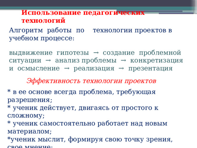 Использование педагогических технологий Алгоритм работы по технологии проектов в учебном процессе:  выдвижение гипотезы → создание проблемной ситуации → анализ проблемы → конкретизация и осмысление → реализация → презентация Эффективность технологии проектов * в ее основе всегда проблема, требующая разрешения; * ученик действует, двигаясь от простого к сложному; * ученик самостоятельно работает над новым материалом; *ученик мыслит, формируя свою точку зрения, свое мнение; *ученик проявляет творческие способности при работе над проектом.   
