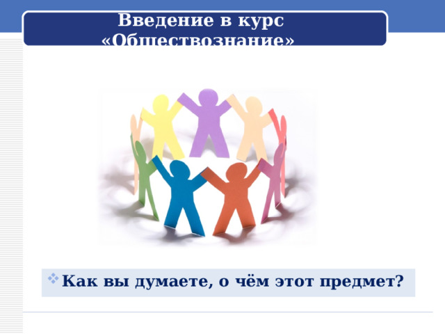 Введение в курс «Обществознание» Обращается к ученикам: – Вы начинаете изучение нового предмета – обществознания. Как вы думаете, о чём этот предмет? Как вы думаете, о чём этот предмет?   