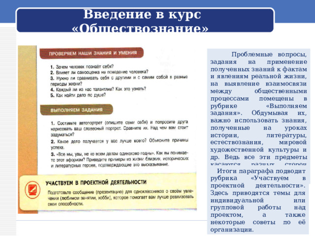 Введение в курс «Обществознание»  Проблемные вопросы, задания на применение полученных знаний к фактам и явлениям реальной жизни, на выявление взаимосвязи между общественными процессами помещены в рубрике «Выполняем задания». Обдумывая их, важно использовать знания, полученные на уроках истории, литературы, естествознания, мировой художественной культуры и др. Ведь все эти предметы касаются разных сторон жизни общества, природы и человека.  Итоги параграфа подводит рубрика «Участвуем в проектной деятельности». Здесь приводятся темы для индивидуальной или групповой работы над проектом, а также некоторые советы по её организации. 