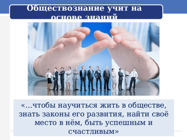 Обществознание учит на основе знаний Обращается к ученикам: – Вы начинаете изучение нового предмета – обществознания. Как вы думаете, о чём этот предмет? «…чтобы научиться жить в обществе, знать законы его развития, найти своё место в нём, быть успешным и счастливым»  