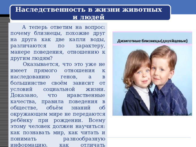 Наследственность в жизни животных и людей  Почему близнецы (если они однояйцовые) так похожи? В науке давно известно, что они обладают одинаковым набором генов, определяющих прежде всего их внешний вид. То есть они приняли от своих родственников одинаковую наследственность: цвет волос, глаз, овал лица, строение тела. 
