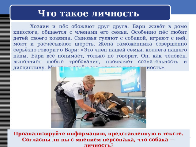  Что такое личность    Хозяин и пёс обожают друг друга. Бари живёт в доме кинолога, общается с членами его семьи. Особенно пёс любит детей своего хозяина. Сыновья гуляют с собакой, играют с ней, моют и расчёсывают шерсть. Жена таможенника совершенно серьёзно говорит о Бари: «Это член нашей семьи, коллега нашего папы. Бари всё понимает, только не говорит. Он, как человек, выполняет любые требования, проявляет сознательность и дисциплину. Мы так и зовём его: неговорящая личность». Проанализируйте информацию, представленную в тексте. Согласны ли вы с мнением персонажа, что собака — личность ? 