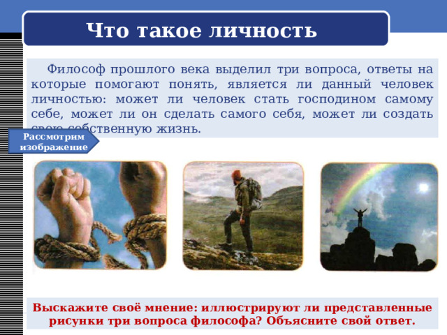  Что такое личность    Философ прошлого века выделил три вопроса, ответы на которые помогают понять, является ли данный человек личностью: может ли человек стать господином самому себе, может ли он сделать самого себя, может ли создать свою собственную жизнь. Рассмотрим изображение Выскажите своё мнение: иллюстрируют ли представленные рисунки три вопроса философа? Объясните свой ответ. 