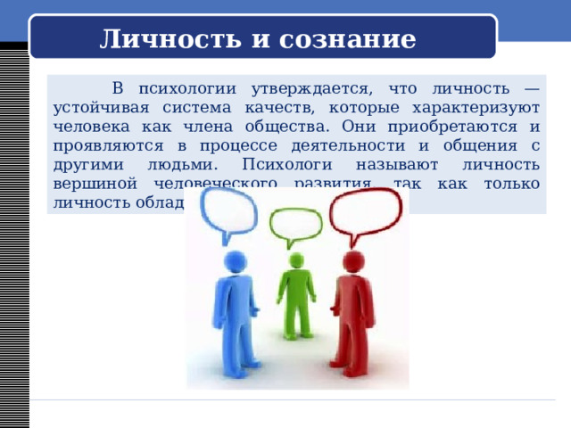   Личность и сознание     В психологии утверждается, что личность — устойчивая система качеств, которые характеризуют человека как члена общества. Они приобретаются и проявляются в процессе деятельности и общения с другими людьми. Психологи называют личность вершиной человеческого развития, так как только личность обладает сознанием. 