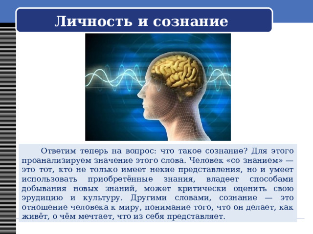   Личность и сознание     Ответим теперь на вопрос: что такое сознание? Для этого проанализируем значение этого слова. Человек «со знанием» — это тот, кто не только имеет некие представления, но и умеет использовать приобретённые знания, владеет способами добывания новых знаний, может критически оценить свою эрудицию и культуру. Другими словами, сознание — это отношение человека к миру, понимание того, что он делает, как живёт, о чём мечтает, что из себя представляет. 