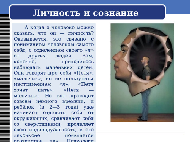   Личность и сознание     А когда о человеке можно сказать, что он — личность? Оказывается, это связано с пониманием человеком самого себя, с отделением своего «я» от других людей. Вам, конечно, приходилось наблюдать маленьких детей. Они говорят про себя «Петя», «мальчик», но не пользуются местоимением «я»: «Петя хочет пить», «Петя — мальчик». Но вот проходит совсем немного времени, и ребёнок (в 2—3 года) уже начинает отделять себя от окружающих, сравнивает себя со сверстниками, проявляет свою индивидуальность, в его лексиконе появляется осознанное «я». Психологи считают это признаком развивающейся личности. 