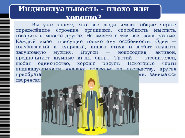    Индивидуальность - плохо или хорошо?      Вы уже знаете, что все люди имеют общие черты: определённое строение организма, способность мыслить, говорить и многое другое. Но вместе с тем все люди разные. Каждый имеет присущие только ему особенности. Один — голубоглазый и кудрявый, пишет стихи и любит слушать задушевную музыку. Другой — непоседлив, активен, предпочитает шумные игры, спорт. Третий — стеснителен, любит одиночество, хорошо рисует. Некоторые черты индивидуальности человек получает по наследству, другие приобретает, общаясь с родителями и друзьями, занимаюсь творческой деятельностью. 