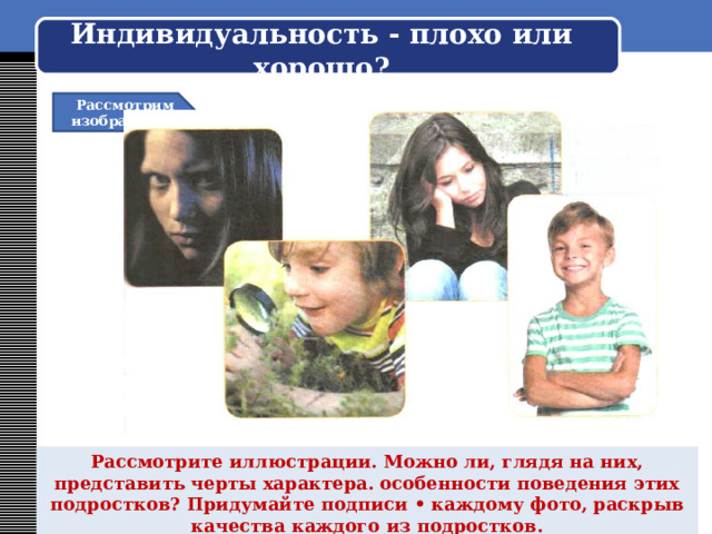    Индивидуальность - плохо или хорошо?     Рассмотрим изображение Рассмотрите иллюстрации. Можно ли, глядя на них, представить черты характера. особенности поведения этих подростков? Придумайте подписи • каждому фото, раскрыв качества каждого из подростков. 