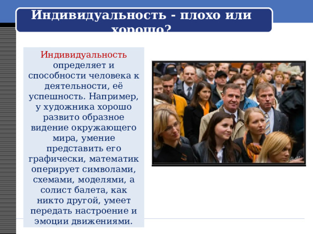    Индивидуальность - плохо или хорошо?     Индивидуальность определяет и способности человека к деятельности, её успешность. Например, у художника хорошо развито образное видение окружающего мира, умение представить его графически, математик оперирует символами, схемами, моделями, а солист балета, как никто другой, умеет передать настроение и эмоции движениями. 