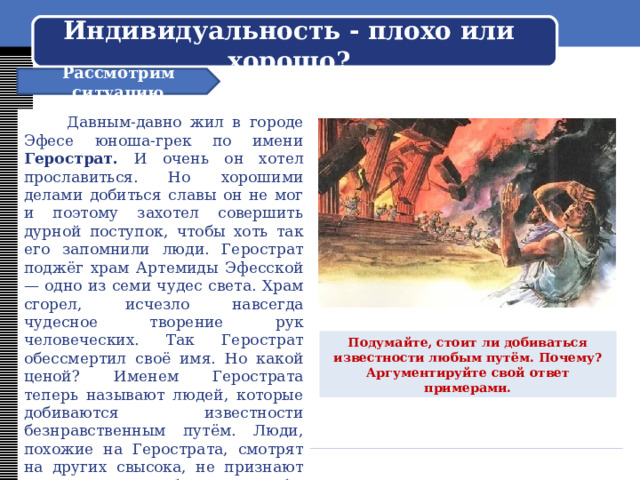    Индивидуальность - плохо или хорошо?     Рассмотрим ситуацию  Давным-давно жил в городе Эфесе юноша-грек по имени Герострат. И очень он хотел прославиться. Но хорошими делами добиться славы он не мог и поэтому захотел совершить дурной поступок, чтобы хоть так его запомнили люди. Герострат поджёг храм Артемиды Эфесской — одно из семи чудес света. Храм сгорел, исчезло навсегда чудесное творение рук человеческих. Так Герострат обессмертил своё имя. Но какой ценой? Именем Герострата теперь называют людей, которые добиваются известности безнравственным путём. Люди, похожие на Герострата, смотрят на других свысока, не признают их достоинств, любят только себя, совершают поступки, которые выгодны только им самим. Подумайте, стоит ли добиваться известности любым путём. Почему? Аргументируйте свой ответ примерами. 
