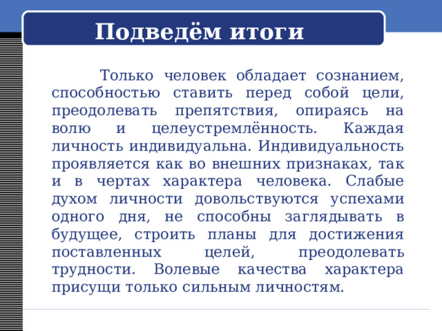   Подведём итоги     Только человек обладает сознанием, способностью ставить перед собой цели, преодолевать препятствия, опираясь на волю и целеустремлённость. Каждая личность индивидуальна. Индивидуальность проявляется как во внешних признаках, так и в чертах характера человека. Слабые духом личности довольствуются успехами одного дня, не способны заглядывать в будущее, строить планы для достижения поставленных целей, преодолевать трудности. Волевые качества характера присущи только сильным личностям. 