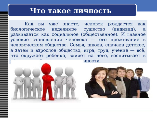  Что такое личность    Как вы уже знаете, человек рождается как биологическое неделимое существо (индивид), а развивается как социальное (общественное). И главное условие становления человека — его проживание в человеческом обществе. Семья, школа, сначала детское, а затем и взрослое общество, игра, труд, учение — всё, что окружает ребёнка, влияет на него, воспитывает в нём определённые качества личности. 