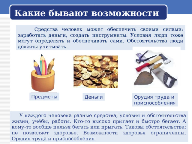 Какие бывают возможности  Средства человек может обеспечить своими силами: заработать деньги, создать инструменты. Условия люди тоже могут определять и обеспечивать сами. Обстоятельства люди должны учитывать. Предметы Деньги Орудия труда и приспособления  У каждого человека разные средства, условия и обстоятельства жизни, учёбы, работы. Кто-то высоко прыгает и быстро бегает. А кому-то вообще нельзя бегать или прыгать. Таковы обстоятельства: не позволяет здоровье. Возможности здоровья ограниченны. Орудия труда и приспособления 