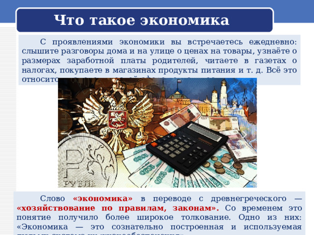  Что такое экономика    С проявлениями экономики вы встречаетесь ежедневно: слышите разговоры дома и на улице о ценах на товары, узнаёте о размерах заработной платы родителей, читаете в газетах о налогах, покупаете в магазинах продукты питания и т. д. Всё это относится к экономической сфере деятельности.  Слово «экономика» в переводе с древнегреческого — «хозяйствование по правилам, законам». Со временем это понятие получило более широкое толкование. Одно из них: «Экономика — это сознательно построенная и используемая людьми система их жизнеобеспечения». 