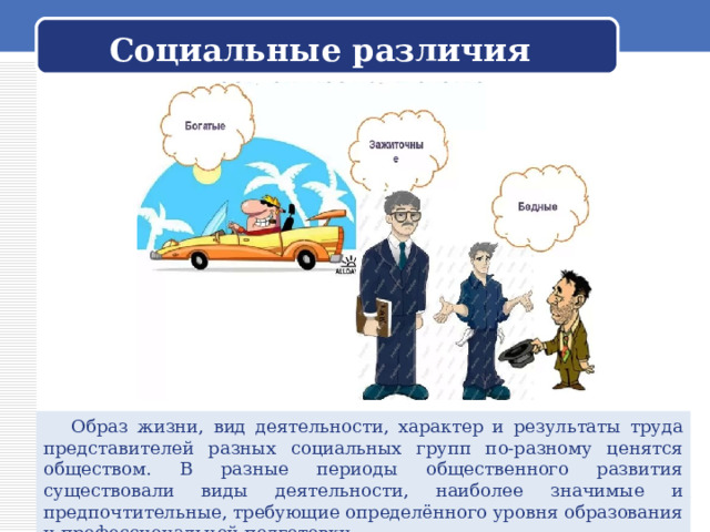  Социальные различия    Образ жизни, вид деятельности, характер и результаты труда представителей разных социальных групп по-разному ценятся обществом. В разные периоды общественного развития существовали виды деятельности, наиболее значимые и предпочтительные, требующие определённого уровня образования и профессиональной подготовки. 