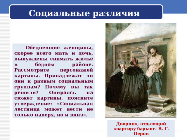  Социальные различия    Обедневшие женщины, скорее всего мать и дочь, вынуждены снимать жильё в бедном районе. Рассмотрите персонажей картины. Принадлежат ли они к разным социальным группам? Почему вы так решили? Опираясь на сюжет картины, поясните утверждение: «Социальная лестница может вести не только наверх, но и вниз». Дворник, отдающий квартиру барыне. В. Г. Перов 