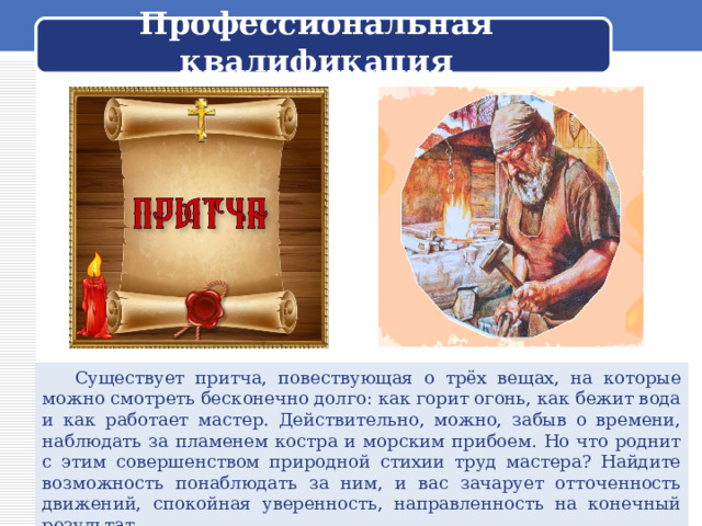  Профессиональная квалификация    Существует притча, повествующая о трёх вещах, на которые можно смотреть бесконечно долго: как горит огонь, как бежит вода и как работает мастер. Действительно, можно, забыв о времени, наблюдать за пламенем костра и морским прибоем. Но что роднит с этим совершенством природной стихии труд мастера? Найдите возможность понаблюдать за ним, и вас зачарует отточенность движений, спокойная уверенность, направленность на конечный результат. 
