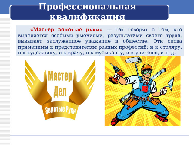  Профессиональная квалификация    «Мастер золотые руки» — так говорят о том, кто выделяется особыми умениями, результатами своего труда, вызывает заслуженное уважение в обществе. Эти слова применимы к представителям разных профессий: и к столяру, и к художнику, и к врачу, и к музыканту, и к учителю, и т. д. 