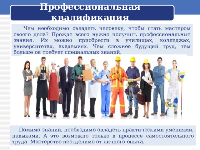  Профессиональная квалификация    Чем необходимо овладеть человеку, чтобы стать мастером своего дела? Прежде всего нужно получить профессиональные знания. Их можно приобрести в училищах, колледжах, университетах, академиях. Чем сложнее будущий труд, тем больше он требует специальных знаний.  Помимо знаний, необходимо овладеть практическими умениями, навыками. А это возможно только в процессе самостоятельного труда. Мастерство неотделимо от личного опыта. 