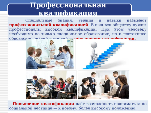  Профессиональная квалификация    Специальные знания, умения и навыки называют профессиональной квалификацией . В наш век обществу нужны профессионалы высокой квалификации. При этом человеку необходимо не только специальное образование, но и постоянное обновление знаний и умений — повышение квалификации.  Повышение квалификации даёт возможность подниматься по социальной лестнице — к новому, более высокому положению. 