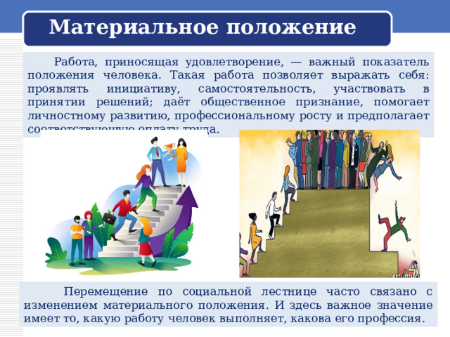 Материальное положение  Работа, приносящая удовлетворение, — важный показатель положения человека. Такая работа позволяет выражать себя: проявлять инициативу, самостоятельность, участвовать в принятии решений; даёт общественное признание, помогает личностному развитию, профессиональному росту и предполагает соответствующую оплату труда.  Перемещение по социальной лестнице часто связано с изменением материального положения. И здесь важное значение имеет то, какую работу человек выполняет, какова его профессия. 