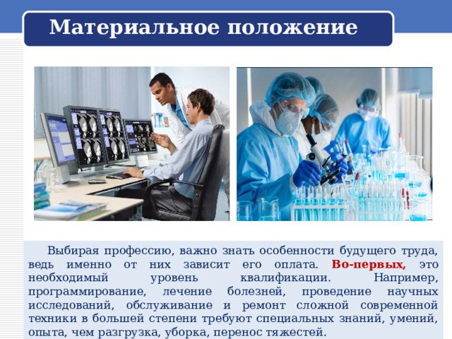 Материальное положение  Выбирая профессию, важно знать особенности будущего труда, ведь именно от них зависит его оплата. Во-первых, это необходимый уровень квалификации. Например, программирование, лечение болезней, проведение научных исследований, обслуживание и ремонт сложной современной техники в большей степени требуют специальных знаний, умений, опыта, чем разгрузка, уборка, перенос тяжестей. 