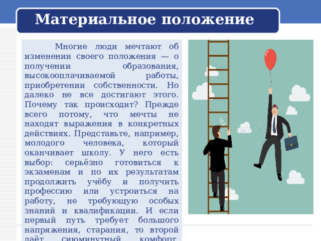Материальное положение  Многие люди мечтают об изменении своего положения — о получении образования, высокооплачиваемой работы, приобретении собственности. Но далеко не все достигают этого. Почему так происходит? Прежде всего потому, что мечты не находят выражения в конкретных действиях. Представьте, например, молодого человека, который оканчивает школу. У него есть выбор: серьёзно готовиться к экзаменам и по их результатам продолжить учёбу и получить профессию или устроиться на работу, не требующую особых знаний и квалификации. И если первый путь требует большого напряжения, старания, то второй даёт сиюминутный комфорт. Выбрать второй вариант проще, но так и откладывается начало пути к мечте. 